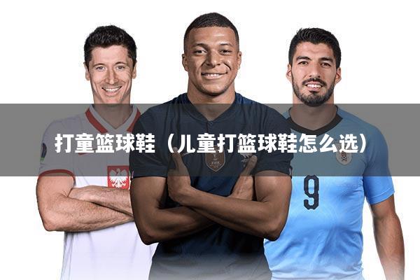 打童篮球鞋（儿童打篮球鞋怎么选）