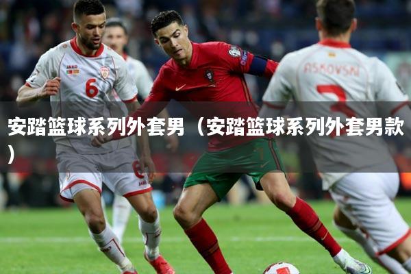 安踏篮球系列外套男（安踏篮球系列外套男款）