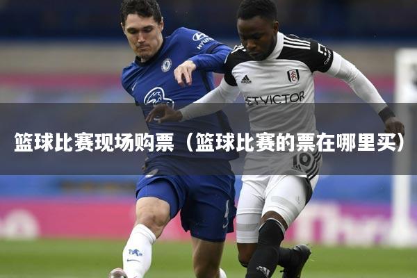 篮球比赛现场购票(篮球比赛的票在哪里买)