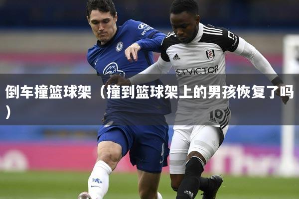 倒车撞篮球架(撞到篮球架上的男孩恢复了吗)