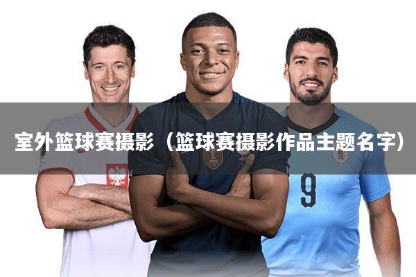 室外篮球赛摄影（篮球赛摄影作品主题名字）