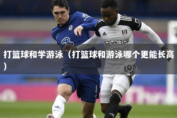 打篮球和学游泳（打篮球和游泳哪个更能长高）